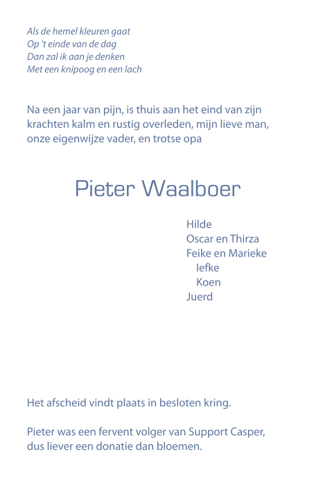 Als de hemel kleuren gaat op 't einde van de dag, dan zal ik aan je denken met een knipoog en een lach. Na een jaar van pijn, is thuis aan het eind van zijn krachten kalm en rustig overleden, mijn lieve man, onze eigenwijze vader, en trotse opa Pieter Waalboer. Hilde; Oscar en Thirza; Feike en Marieke, Iefke, Koen; Juerd. Het afscheid vindt plaats in besloten kring. Pieter was een fervent volger van Support Casper, dus liever een donatie dan bloemen.